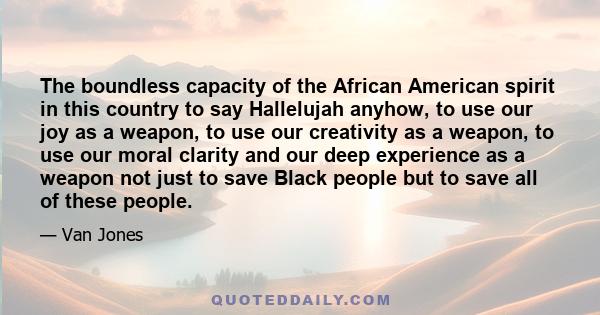 The boundless capacity of the African American spirit in this country to say Hallelujah anyhow, to use our joy as a weapon, to use our creativity as a weapon, to use our moral clarity and our deep experience as a weapon
