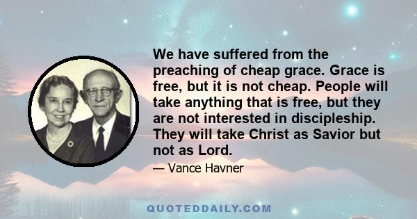 We have suffered from the preaching of cheap grace. Grace is free, but it is not cheap. People will take anything that is free, but they are not interested in discipleship. They will take Christ as Savior but not as
