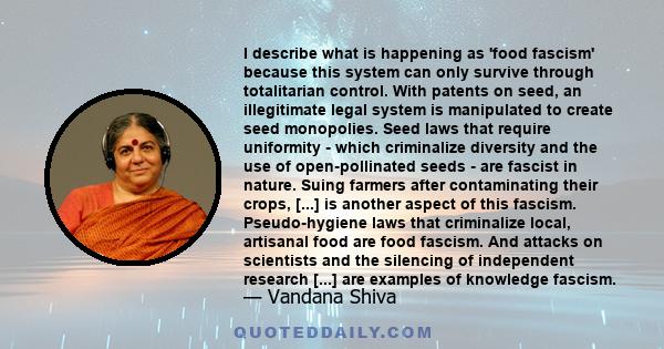 I describe what is happening as 'food fascism' because this system can only survive through totalitarian control. With patents on seed, an illegitimate legal system is manipulated to create seed monopolies. Seed laws