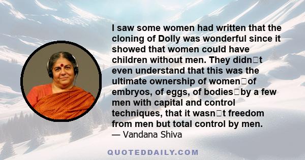 I saw some women had written that the cloning of Dolly was wonderful since it showed that women could have children without men. They didnt even understand that this was the ultimate ownership of womenof embryos, of