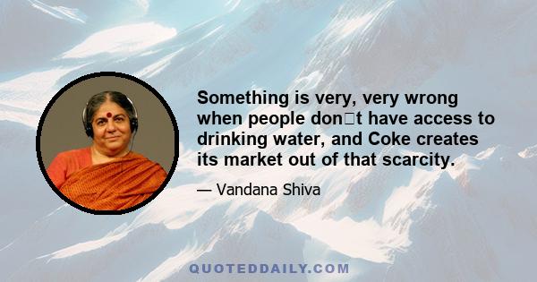 Something is very, very wrong when people dont have access to drinking water, and Coke creates its market out of that scarcity.