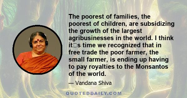 The poorest of families, the poorest of children, are subsidizing the growth of the largest agribusinesses in the world. I think its time we recognized that in free trade the poor farmer, the small farmer, is ending up