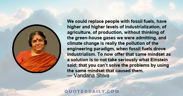 We could replace people with fossil fuels, have higher and higher levels of industrialization, of agriculture, of production, without thinking of the green-house gases we were admitting, and climate change is really the