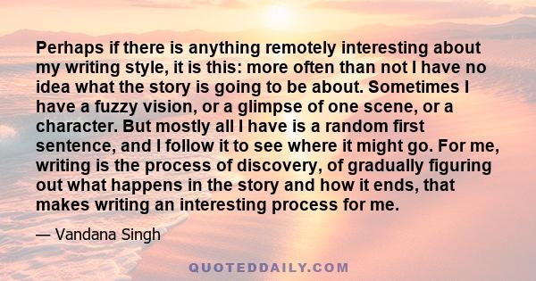 Perhaps if there is anything remotely interesting about my writing style, it is this: more often than not I have no idea what the story is going to be about. Sometimes I have a fuzzy vision, or a glimpse of one scene,