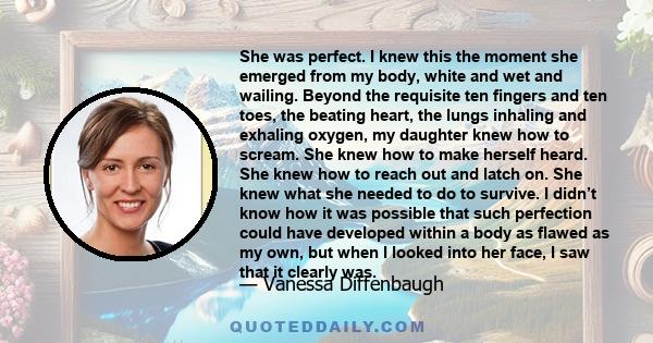 She was perfect. I knew this the moment she emerged from my body, white and wet and wailing. Beyond the requisite ten fingers and ten toes, the beating heart, the lungs inhaling and exhaling oxygen, my daughter knew how
