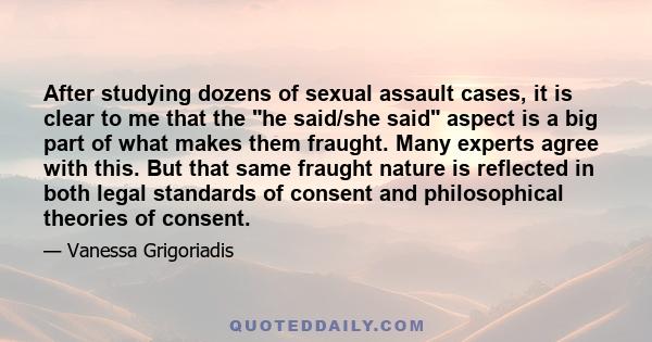 After studying dozens of sexual assault cases, it is clear to me that the he said/she said aspect is a big part of what makes them fraught. Many experts agree with this. But that same fraught nature is reflected in both
