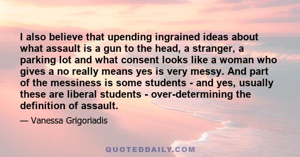 I also believe that upending ingrained ideas about what assault is a gun to the head, a stranger, a parking lot and what consent looks like a woman who gives a no really means yes is very messy. And part of the