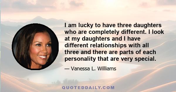 I am lucky to have three daughters who are completely different. I look at my daughters and I have different relationships with all three and there are parts of each personality that are very special.
