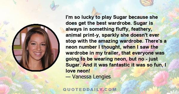 I'm so lucky to play Sugar because she does get the best wardrobe. Sugar is always in something fluffy, feathery, animal print-y, sparkly she doesn't ever stop with the amazing wardrobe. There's a neon number I thought,