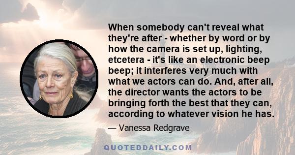 When somebody can't reveal what they're after - whether by word or by how the camera is set up, lighting, etcetera - it's like an electronic beep beep; it interferes very much with what we actors can do. And, after all,