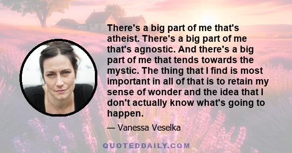 There's a big part of me that's atheist. There's a big part of me that's agnostic. And there's a big part of me that tends towards the mystic. The thing that I find is most important in all of that is to retain my sense