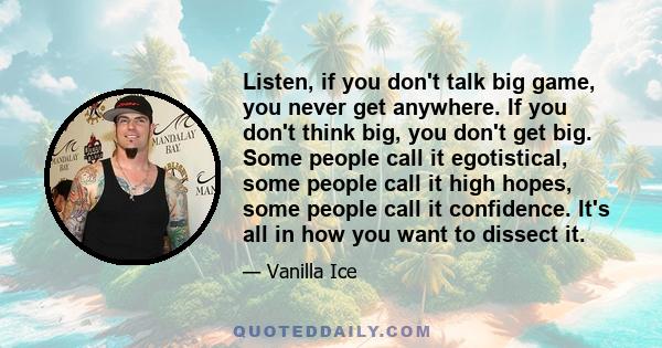 Listen, if you don't talk big game, you never get anywhere. If you don't think big, you don't get big. Some people call it egotistical, some people call it high hopes, some people call it confidence. It's all in how you