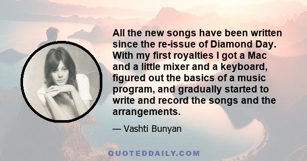 All the new songs have been written since the re-issue of Diamond Day. With my first royalties I got a Mac and a little mixer and a keyboard, figured out the basics of a music program, and gradually started to write and