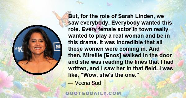 But, for the role of Sarah Linden, we saw everybody. Everybody wanted this role. Every female actor in town really wanted to play a real woman and be in this drama. It was incredible that all these women were coming in.