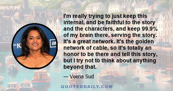 I'm really trying to just keep this internal, and be faithful to the story and the characters, and keep 99.9% of my brain there, serving the story. It's a great network. It's the golden network of cable, so it's totally
