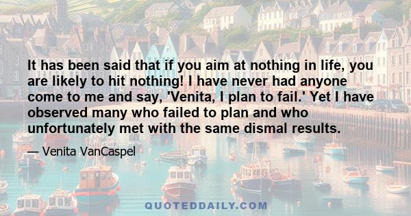 It has been said that if you aim at nothing in life, you are likely to hit nothing! I have never had anyone come to me and say, 'Venita, I plan to fail.' Yet I have observed many who failed to plan and who unfortunately