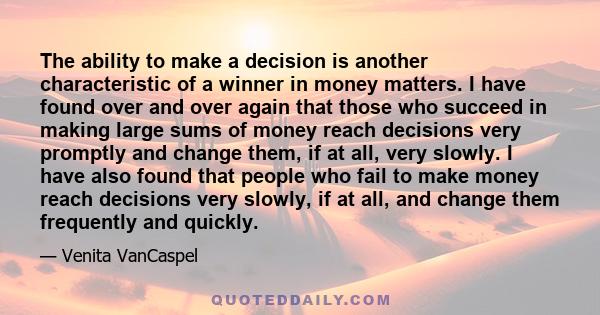 The ability to make a decision is another characteristic of a winner in money matters. I have found over and over again that those who succeed in making large sums of money reach decisions very promptly and change them,