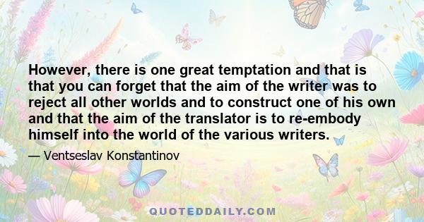 However, there is one great temptation and that is that you can forget that the aim of the writer was to reject all other worlds and to construct one of his own and that the aim of the translator is to re-embody himself
