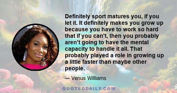 Definitely sport matures you, if you let it. It definitely makes you grow up because you have to work so hard that if you can't, then you probably aren't going to have the mental capacity to handle it all. That probably