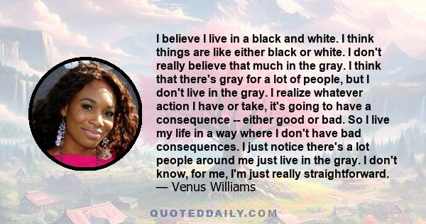I believe I live in a black and white. I think things are like either black or white. I don't really believe that much in the gray. I think that there's gray for a lot of people, but I don't live in the gray. I realize