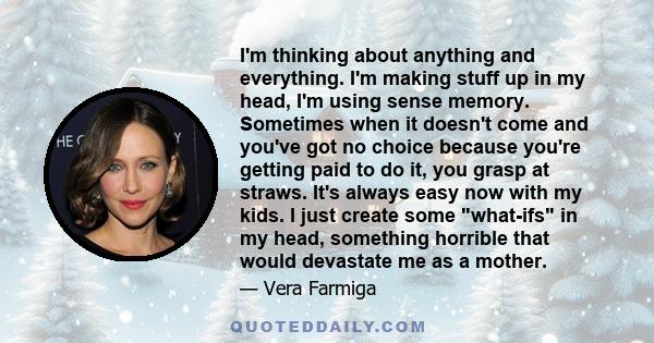 I'm thinking about anything and everything. I'm making stuff up in my head, I'm using sense memory. Sometimes when it doesn't come and you've got no choice because you're getting paid to do it, you grasp at straws. It's