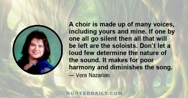 A choir is made up of many voices, including yours and mine. If one by one all go silent then all that will be left are the soloists. Don’t let a loud few determine the nature of the sound. It makes for poor harmony and