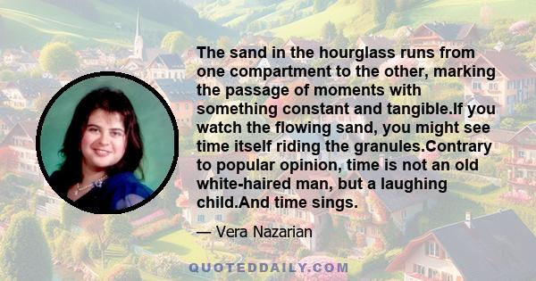 The sand in the hourglass runs from one compartment to the other, marking the passage of moments with something constant and tangible.If you watch the flowing sand, you might see time itself riding the granules.Contrary