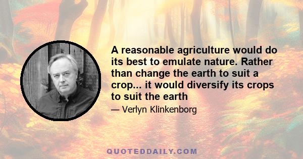 A reasonable agriculture would do its best to emulate nature. Rather than change the earth to suit a crop... it would diversify its crops to suit the earth