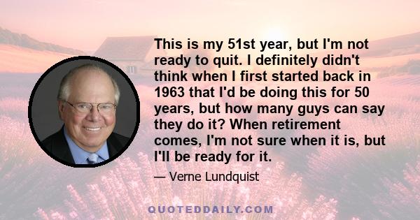This is my 51st year, but I'm not ready to quit. I definitely didn't think when I first started back in 1963 that I'd be doing this for 50 years, but how many guys can say they do it? When retirement comes, I'm not sure