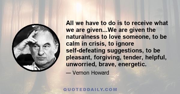 All we have to do is to receive what we are given...We are given the naturalness to love someone, to be calm in crisis, to ignore self-defeating suggestions, to be pleasant, forgiving, tender, helpful, unworried, brave,