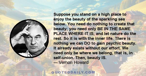 Suppose you stand on a high place to enjoy the beauty of the sparkling sea below. You need do nothing to create that beauty; you need only BE IN THE SAME PLACE WHERE IT IS, and let nature do the rest. So it is with the