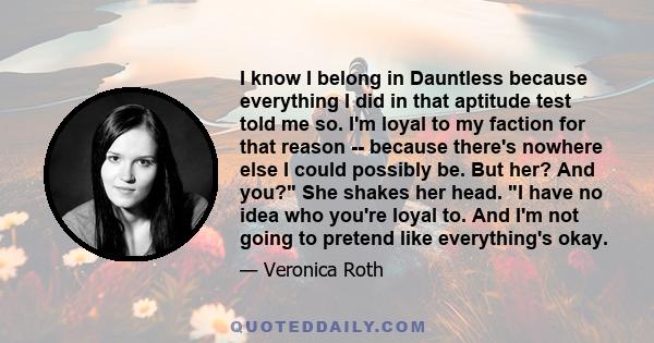 I know I belong in Dauntless because everything I did in that aptitude test told me so. I'm loyal to my faction for that reason -- because there's nowhere else I could possibly be. But her? And you? She shakes her head.