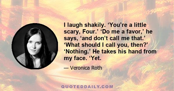 I laugh shakily. ‘You’re a little scary, Four.’ ‘Do me a favor,’ he says, ‘and don’t call me that.’ ‘What should I call you, then?’ ‘Nothing.’ He takes his hand from my face. ‘Yet.