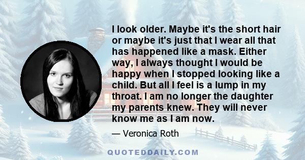 I look older. Maybe it's the short hair or maybe it's just that I wear all that has happened like a mask. Either way, I always thought I would be happy when I stopped looking like a child. But all I feel is a lump in my