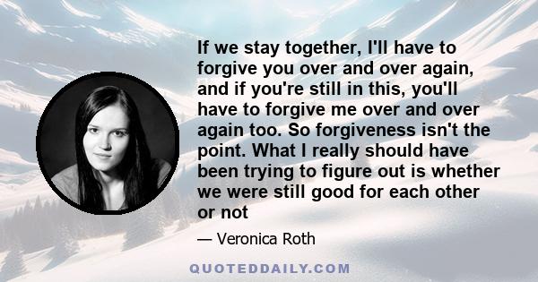 If we stay together, I'll have to forgive you over and over again, and if you're still in this, you'll have to forgive me over and over again too. So forgiveness isn't the point. What I really should have been trying to