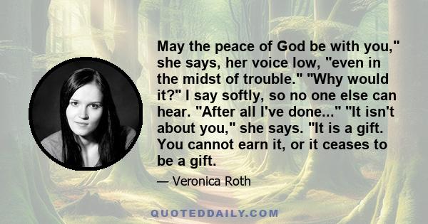 May the peace of God be with you, she says, her voice low, even in the midst of trouble. Why would it? I say softly, so no one else can hear. After all I've done... It isn't about you, she says. It is a gift. You cannot