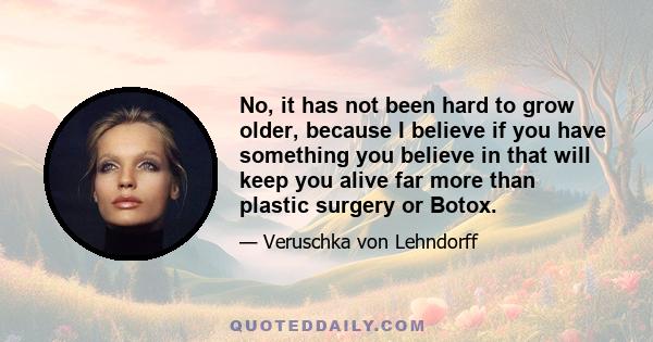 No, it has not been hard to grow older, because I believe if you have something you believe in that will keep you alive far more than plastic surgery or Botox.