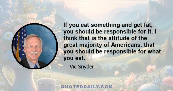 If you eat something and get fat, you should be responsible for it. I think that is the attitude of the great majority of Americans, that you should be responsible for what you eat.