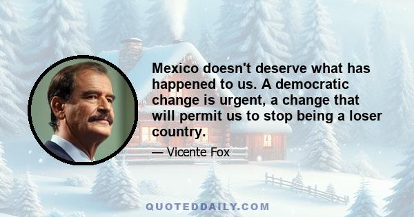 Mexico doesn't deserve what has happened to us. A democratic change is urgent, a change that will permit us to stop being a loser country.