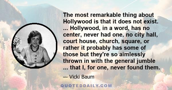 The most remarkable thing about Hollywood is that it does not exist. ... Hollywood, in a word, has no center, never had one, no city hall, court house, church, square, or rather it probably has some of those but they're