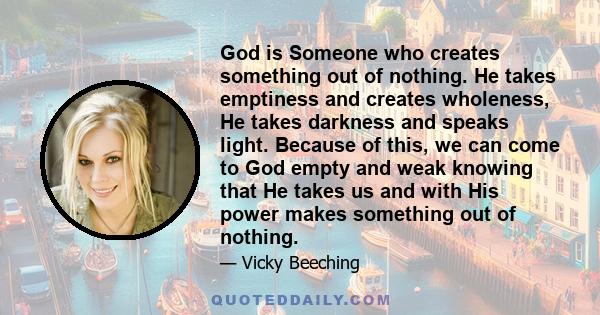 God is Someone who creates something out of nothing. He takes emptiness and creates wholeness, He takes darkness and speaks light. Because of this, we can come to God empty and weak knowing that He takes us and with His