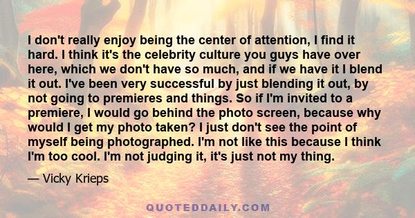 I don't really enjoy being the center of attention, I find it hard. I think it's the celebrity culture you guys have over here, which we don't have so much, and if we have it I blend it out. I've been very successful by