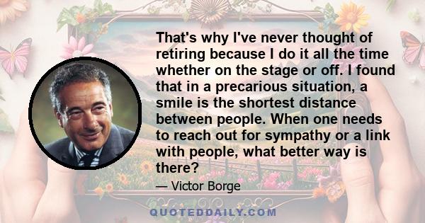 That's why I've never thought of retiring because I do it all the time whether on the stage or off. I found that in a precarious situation, a smile is the shortest distance between people. When one needs to reach out