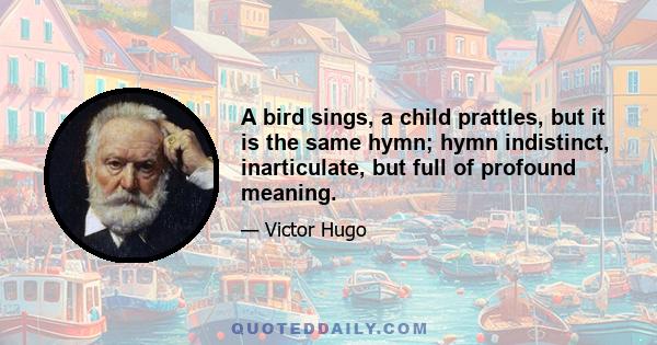 A bird sings, a child prattles, but it is the same hymn; hymn indistinct, inarticulate, but full of profound meaning.