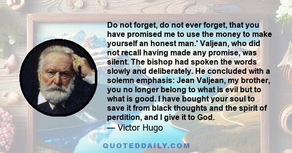 Do not forget, do not ever forget, that you have promised me to use the money to make yourself an honest man.' Valjean, who did not recall having made any promise, was silent. The bishop had spoken the words slowly and