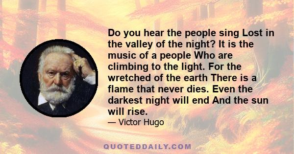 Do you hear the people sing Lost in the valley of the night? It is the music of a people Who are climbing to the light. For the wretched of the earth There is a flame that never dies. Even the darkest night will end And