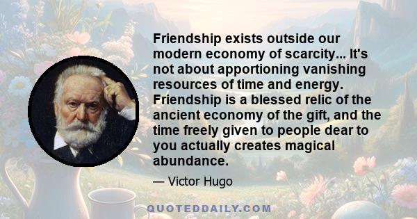 Friendship exists outside our modern economy of scarcity... It's not about apportioning vanishing resources of time and energy. Friendship is a blessed relic of the ancient economy of the gift, and the time freely given