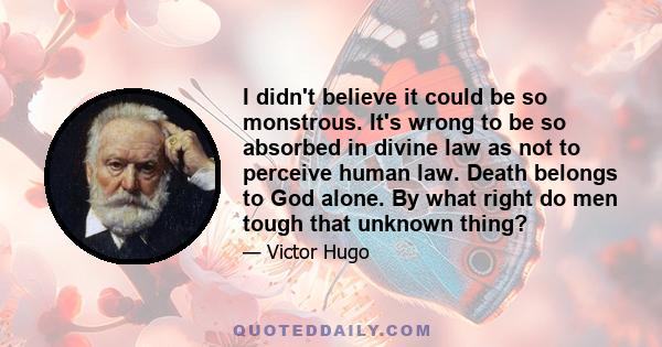 I didn't believe it could be so monstrous. It's wrong to be so absorbed in divine law as not to perceive human law. Death belongs to God alone. By what right do men tough that unknown thing?