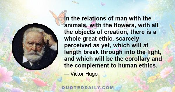 In the relations of man with the animals, with the flowers, with all the objects of creation, there is a whole great ethic, scarcely perceived as yet, which will at length break through into the light, and which will be