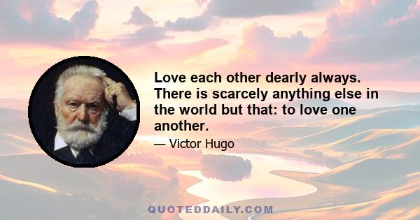 Love each other dearly always. There is scarcely anything else in the world but that: to love one another.